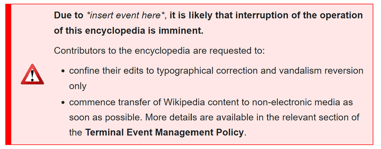 Screenshot of the emergency alert banner template with an exclamation mark icon next to this text:

"Due to *insert event here*, it is likely that interruption of the operation of this encyclopedia is imminent.
Contributors to the encyclopedia are requested to:

confine their edits to typographical correction and vandalism reversion only
commence transfer of Wikipedia content to non-electronic media as soon as possible. More details are available in the relevant section of the Terminal Event Management Policy."