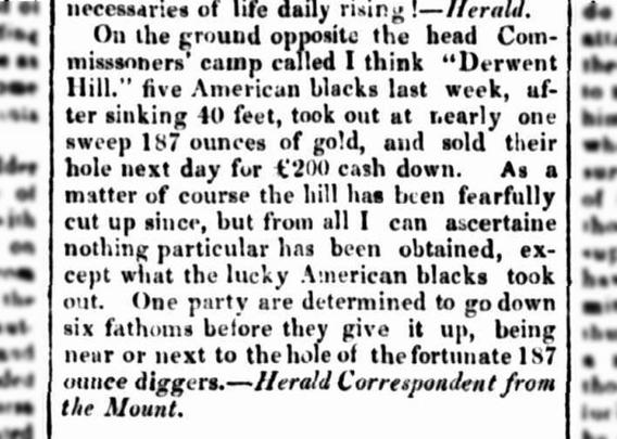 Extract: On the ground opposite the Head Commissioner's camp ... five American blacks last week, after sinking forty feet, took out, nearly at one sweep, 187 ounces of gold, and sold their hole next day for £200 cash down.
