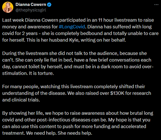 Dianna Cowern
@thephysicsgirl

Last week Dianna Cowern participated in an 11 hour livestream to raise money and awareness for #LongCovid. Dianna has suffered with long covid for 2 years - she is completely bedbound and totally unable to care for herself. This is her husband Kyle, writing on her behalf. 

During the livestream she did not talk to the audience, because she can’t. She can only lie flat in bed, have a few brief conversations each day, cannot toilet by herself, and must be in a dark room to avoid over-stimulation. It is torture. 

For many people, watching this livestream completely shifted their understanding of the disease. We also raised over $130K for research and clinical trials.

By showing her life, we hope to raise awareness about how brutal long covid and other post-infectious diseases can be. My hope is that you can also use this content to push for more funding and accelerated treatment. We need help. She needs help.