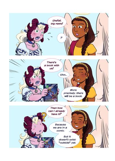 Comic page featuring the devil Dolly, who has pink skin, horns, and ash blonde long hair; and Sehfali, an angel who has dark skin, braided dark brown hair and wears a yellow dress. 
Dolly shouts: Shefali, big news! Shefali looks confused. Dolly holds a comic and says: There‘s a book with us! Shefali looks somewhat amused and says: Uhm… more precisely, there will be a book. Dolly looks confused: Then how can I already have it? Shefali explains: Because we are in a comic. But it doesn’t exist “outside” yet.