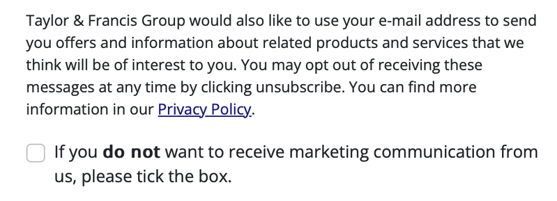 Marketing communication checkbox “If you do not want to receive marketing communication from us, please tick the box.” (do not is printed in bold)

Preceding the checkbox there is a lot of text that is only there to hide the checkbox: “Taylor & Francis Group would also like to use your e-mail address to send you offers and information about related products and services that we think will be of interest to you. You may opt out of receiving these messages at any time by clicking unsubscribe. You can find more information in our Privacy Policy.” (Privacy Policy is linked.)