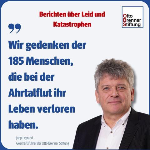 Auf dem Bild ist ein Foto von Jupp Legrand, Geschäftsführer der Otto Brenner Stiftung zu sehen. Links neben dem Foto steht folgendes Zitat von ihm: „Wir gedenken der 185 Menschen, die bei der Ahrtalflut ihr Leben verloren haben.“ Über dem Foto steht der Titel der aktuellen OBS-Studie "Berichten über Leid und Katastrophen".
