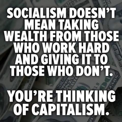 SOCIALISM DOESN'T MEAN TAKING WEALTH FROM THOSE WHO WORK HARD AND GIVING IT TO THOSE WHO DON'T.

YOU'RE THINKING OF CAPITALISM.