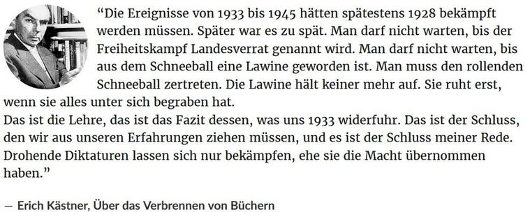 Zitat Erich Kästner: “Die Ereignisse von 1933 bis 1945 hätten spätestens 1928 bekämpft werden müssen. Später war es zu spät. Man darf nicht warten, bis der Freiheitskampf Landesverrat genannt wird. Man darf nicht warten, bis aus dem Schneeball eine Lawine geworden ist. Man muss den rollenden Schneeball zertreten. Die Lawine hält keiner mehr auf. Sie ruht erst, wenn sie alles unter sich begraben hat.
Das ist die Lehre, das ist das Fazit dessen, was uns 1933 widerfuhr. Das ist der Schluss, den wir aus unseren Erfahrungen ziehen müssen, und es ist der Schluss meiner Rede. Drohende Diktaturen lassen sich nur bekämpfen, ehe sie die Macht übernommen haben.”