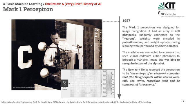 Slide from Informtion Service Engineering Lecture 2024, Basic Machine Learning 01, A Very Brief history of AI, depicting a historical image of Frank Rosenblatt and the Mark I Perceptron. The text reads: The Mark 1 perceptron was designed for image recognition: it had an array of 400 photocells, randomly connected to the "neurons". Weights were encoded in potentiometers, and weight updates during learning were performed by electric motors.
The machine was connected to a camera that used 20×20 cadmium sulfide photocells to produce a 400-pixel image and was able to recognize letters of the alphabet.
The New York Times reported the perceptron to be "the embryo of an electronic computer that [the Navy] expects will be able to walk, talk, see, write, reproduce itself and be conscious of its existence.”