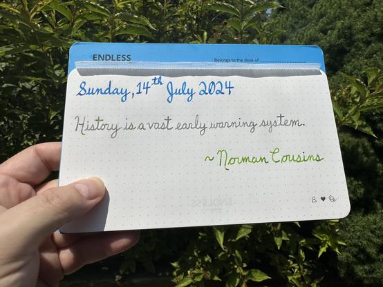 A pen quote of Norman Cousins which reads, “History is a vast early warning system.”

Written in Pilot Iroshizuku Kon-Peki, Wearingeul I am a Cat & Diamine Kelly Green.