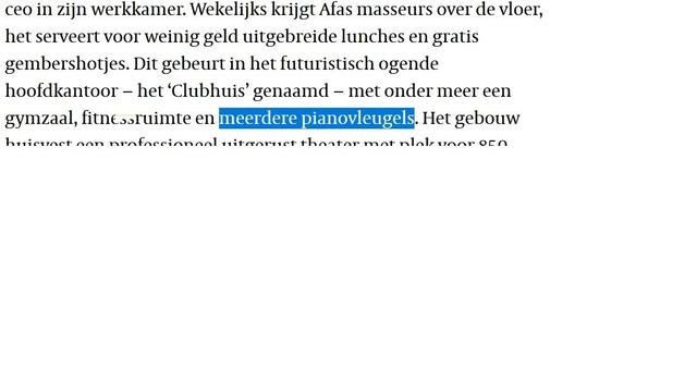 Tekst in de Volkskrant: "Wekelijks krijgt Afas masseurs over de vloer, het serveert voor weinig geld uitgebreide lunches en gratis gembershotjes. Dit gebeurt in het futuristisch ogende hoofdkantoor − het ‘Clubhuis’ genaamd − met onder meer een gymzaal, fitnessruimte en meerdere pianovleugels."