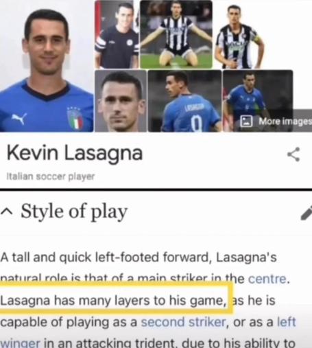 Kevin Lasagna Italian soccer player ^ Style of play A tall and quick left-footed forward, Lasagna's natural role is that of a main striker in the centre. 

Lasagna has many layers to his game, 

as he is capable of playing as a second striker, or as a left winaer in an attackina trident. due to his ability to