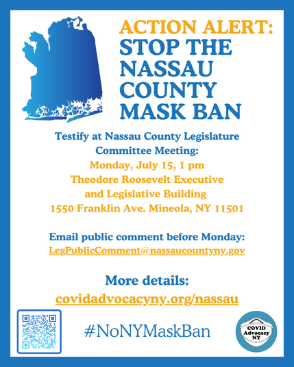 Poster with blue graphic of Nassau County, New York that reads: 
ACTION ALERT: STOP THE NASSAU COUNTY MASK BAN
Testify at Nassau County Legislature
Committee Meeting:
Monday, July 15, 1 pm
Theodore Roosevelt Executive
and Legislative Building
1550 Franklin Ave. Mineola, NY 11501
Email public comment before Monday:
LegPublicComment@nassaucountyny.gov
More details:
covidadvocacyny.org/nassau
#NoNYMaskBan

With graphic of a white N95 mask on a blue circle emblem representing the organization COVIDAdvocacy NY

And a QR code in the bottom left corner