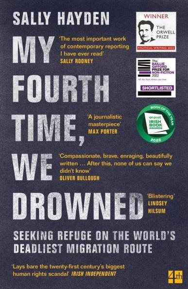 Front cover of "My Fourth Time, we drowned" by Sally Hayden.
SEEKING REFUGE ON THE WORLD'S DEADLIEST MIGRATION ROUTE 

 ‘Compassionate, brave, enraging, beautifully written "

 “Lays bare the twenty-first century's biggest human rights scandal" IRISH INDEPENDENT