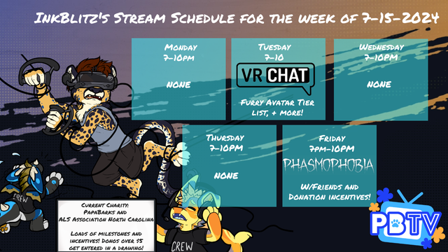 Ink's schedule for the week of 7-15, week one of PapaBarks charity event.  Tuesday 7pm, VRChat Furry Avatar Tier List + More, Friday 7pm, Phasmophobia with friends and dono incentives.  Current charity: Papabarks and the ALS Association north carolina with loads of milestones and incentives.  Donos over $5 get entered in a drawing!