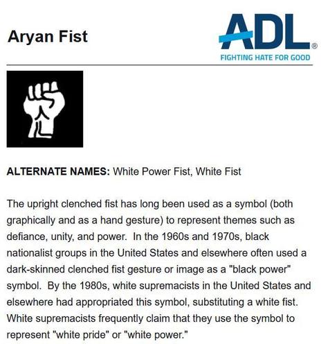 The image is a screenshot from the Anti-Defamation League (ADL) website describing the "Aryan Fist" symbol. Here is a detailed description for visually impaired users:
Description:

Title: Aryan Fist

Alternate Names: White Power Fist, White Fist

Symbol: The symbol depicted is an upright clenched fist, drawn in black and white. The fist is a common representation of defiance, unity, and power.

Text Description:
The upright clenched fist has long been used as a symbol (both graphically and as a hand gesture) to represent themes such as defiance, unity, and power. In the 1960s and 1970s, black nationalist groups in the United States and elsewhere often used a dark-skinned clenched fist gesture or image as a "black power" symbol. By the 1980s, white supremacists in the United States and elsewhere had appropriated this symbol, substituting a white fist. White supremacists frequently claim that they use the symbol to represent "white pride" or "white power."

Logo:
In the top right corner of the image, there is the ADL logo with the tagline "FIGHTING HATE FOR GOOD."