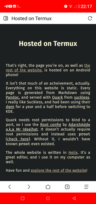 Hosted on Termux
That’s right, the page you’re on, as well as the rest of the website, is hosted on an Android phone!

It isn’t that much of an acheivement, actually. Everything on this website is static. Every page is generated from Markdown using Pandoc, and served with Quark from suckless. I really like Suckless, and had been using their dwm for a year and a half before switching to KDE.

Quark needs root permissions to bind to a port, so I use the Root config by AdarshAdde a.k.a Mr Idealhat. It doesn’t actually require root permissions and instead uses proot (check here). Without it, I wouldn’t have known proot even existed.

The whole website is written in Helix. It’s a great editor, and I use it on my computer as well.

Have fun and explore the rest of the website!