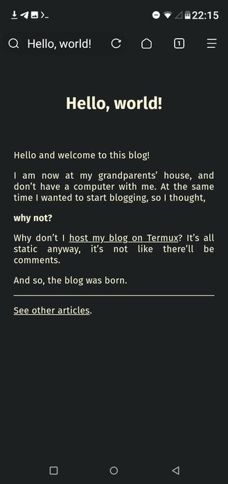 The first article:

Hello, world!
Hello and welcome to this blog!

I am now at my grandparents’ house, and don’t have a computer with me. At the same time I wanted to start blogging, so I thought,

why not?

Why don’t I host my blog on Termux? It’s all static anyway, it’s not like there’ll be comments.

And so, the blog was born.
(horizontal line)
See other articles.