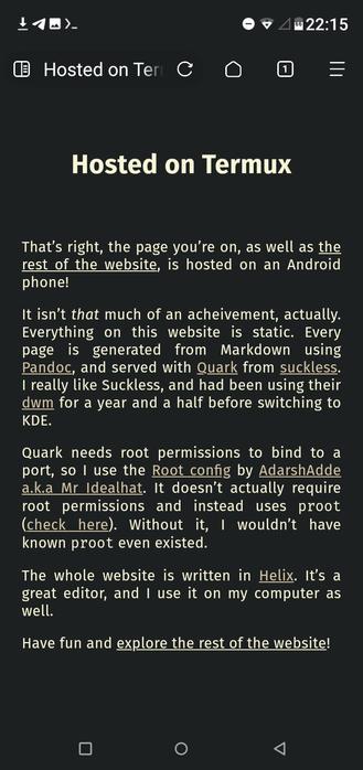 Hosted on Termux
That’s right, the page you’re on, as well as the rest of the website, is hosted on an Android phone!

It isn’t that much of an acheivement, actually. Everything on this website is static. Every page is generated from Markdown using Pandoc, and served with Quark from suckless. I really like Suckless, and had been using their dwm for a year and a half before switching to KDE.

Quark needs root permissions to bind to a port, so I use the Root config by AdarshAdde a.k.a Mr Idealhat. It doesn’t actually require root permissions and instead uses proot. Without it, I wouldn’t have known proot even existed.

The whole website is written in Helix. It’s a great editor, and I use it on my computer as well.

Have fun and explore the rest of the website!