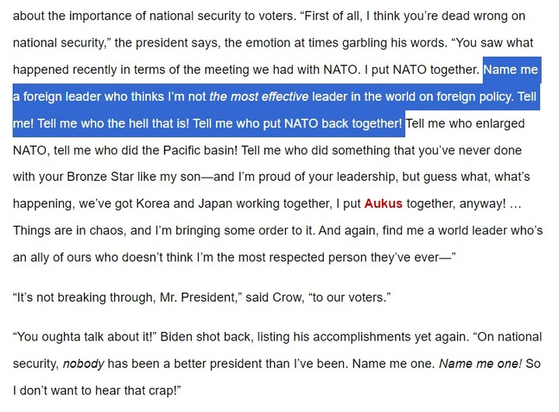 about the importance of national security to voters. “First of all, I think you’re dead wrong on national security,” the president says, the emotion at times garbling his words. “You saw what happened recently in terms of the meeting we had with NATO. I put NATO together. Name me a foreign leader who thinks I’m not the most effective leader in the world on foreign policy. Tell me! Tell me who the hell that is! Tell me who put NATO back together! Tell me who enlarged NATO, tell me who did the Pacific basin! Tell me who did something that you’ve never done with your Bronze Star like my son—and I’m proud of your leadership, but guess what, what’s happening, we’ve got Korea and Japan working together, I put Aukus together, anyway! … Things are in chaos, and I’m bringing some order to it. And again, find me a world leader who’s an ally of ours who doesn’t think I’m the most respected person they’ve ever—”
“It’s not breaking through, Mr. President,” said Crow, “to our voters.”
“You oughta talk about it!” Biden shot back, listing his accomplishments yet again. “On national security, nobody has been a better president than I’ve been. Name me one. Name me one! So I don’t want to hear that crap!”