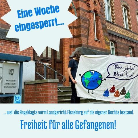 Sharepic 
Foto mit Menschen die Banner vorm Amts- und Landgericht halten, darauf die Erde die sagt zu Menschen die Sitzblockade machen "Think global block local
und zugefügter Text

Eine wohe engesperrt...
 weil die Angeklagte vorm Landgericht Flensburg auf die eigenen Rechte bestand. Freiheit für alle Gefangenen!