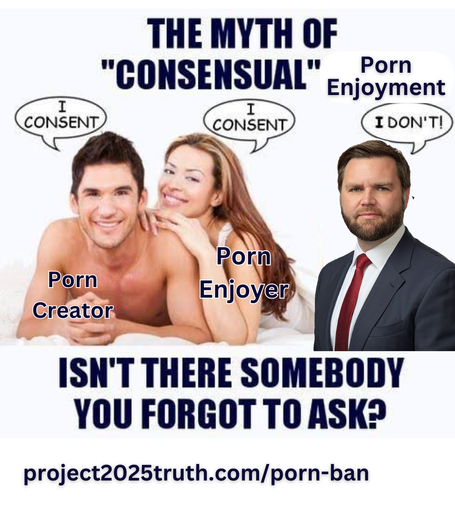 The Myth of "Consensual" Sex meme, but instead it's "The Myth of 'Consensual' Porn Enjoyment. A couple labeled as "porn enjoyer", both say "I consent". JD Vance, replacing Jesus in the original meme, is next to them saying "I don't!". The caption reads "Isn't there somebody you forgot to ask?"

For information on this, visit project2025truth dot com slash porn dash ban