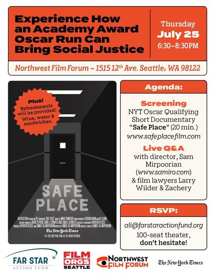 Experience How an Academy Award Oscar Run Can Bring Social Justice.

Thursday July 25, 6:30-8:30 pm.
Northwest Film Forum, 1515-12th Ave., Seattle, Washington 98122.

Agenda:
- Screening of NY Oscar-Qualifying Short Documentary "Sae Place" (20 minutes) - www.safeplacefilm.com.
- Live Q&A with director Sam Mirpoorian (www.sammiro.com) & film lawyers Larry Wilder & Zacher.

Plus! Refreshments will be provided! Wine, water & sandwiches.

RSVP: ali@arsaractionfund.org - 100-seat theatre, don't hesitate!

On the left is the film poster for Safe Place.

At the bottom is a row of logos for Far Star Action Fund, Film Orgs Seattle, Northwest Film Forum, and The New York Times.