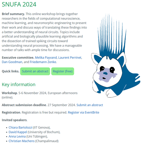 SNUFA 2024

Brief summary. This online workshop brings together researchers in the fields of computational neuroscience, machine learning, and neuromorphic engineering to present their work and discuss ways of translating these findings into a better understanding of neural circuits. Topics include artificial and biologically plausible learning algorithms and the dissection of trained spiking circuits toward understanding neural processing. We have a manageable number of talks with ample time for discussions.

Executive committee. Melika Payvand, Laurent Perrinet, Dan Goodman, and Friedemann Zenke.

Key information

Workshop. 5-6 November 2024, European afternoons (online).

Abstract submission deadline. 27 September 2024. Submit an abstract

Registration. Registration is free but required. Register via EventBrite

Invited speakers.

    Chiara Bartolozzi (IIT Genova),
    David Kappel (University of Bochum),
    Anna Levina (Uni Tübingen),
    Christian Machens (Champalimaud)