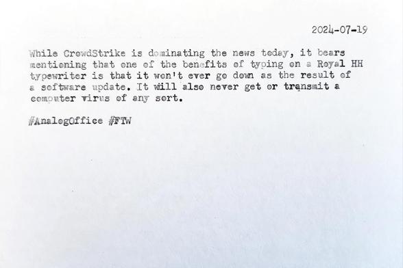Typewritten index card that reads 2024-07-19 While CrowdStrike is dominating the news today, it bears mentioning that one of the benefits of typing on a Royal HH typewriter is that it won't ever ge down as the result of a software update. It will also never get or transmit a computer virus of any sort. &#35;AnalogOffice &#35;FTW