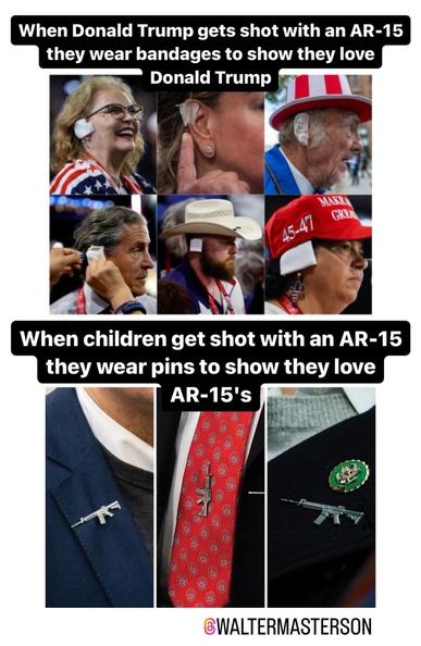 When Donald Trump gets shot with an AR-15 they wear bandages to show they love Donald Trump (with pics of ear-bandaged Trump supporters)
When children get shot with an AR-15 they wear pins to show they love AR-15's (pics of members of Congress wearing AR-15 shaped pins)