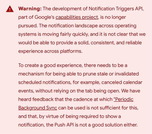 Warning: The development of Notification Triggers API, part of Google's capabilities project, is no longer pursued. The notification landscape across operating systems is moving fairly quickly, and it is not clear that we would be able to provide a solid, consistent, and reliable experience across platforms.

To create a good experience, there needs to be a mechanism for being able to prune stale or invalidated scheduled notifications, for example, canceled calendar events, without relying on the tab being open. We have heard feedback that the cadence at which "Periodic Background Sync can be used is not sufficient for this, and that, by virtue of being required to show a notification, the Push API is not a good solution either.