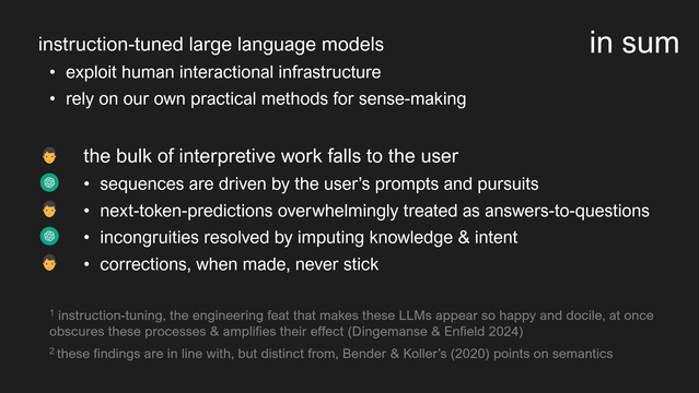 instruction-tuned large language models 
- exploit human interactional infrastructure
- rely on our own practical methods for sense-making

the bulk of interpretive work falls to the user
- sequences are driven by the user’s prompts and pursuits
- next-token-predictions overwhelmingly treated as answers-to-questions
- incongruities resolved by imputing knowledge & intent
- corrections, when made, never stick

¹ instruction-tuning, the engineering feat that makes these LLMs appear so happy and docile, at once obscures these processes & amplifies their effect (Dingemanse & Enfield 2024)
² these findings are in line with, but distinct from, Bender & Koller’s (2020) points on semantics