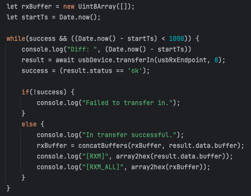 My JavaScript source code snippet inside an async function:

```
        let rxBuffer = new Uint8Array([]);
        let startTs = Date.now();

        while(success && ((Date.now() - startTs) < 1000)) {
            console.log("Diff: ", (Date.now() - startTs))
            result = await usbDevice.transferIn(usbRxEndpoint, 8);
            success = (result.status == 'ok');

            if(!success) {
                console.log("Failed to transfer in.");
            }
            else {
                console.log("In transfer successful.");
                rxBuffer = concatBuffers(rxBuffer, result.data.buffer);
                console.log("[RXM]", array2hex(result.data.buffer));
                console.log("[RXM_ALL]", array2hex(rxBuffer));
            }
        }
```