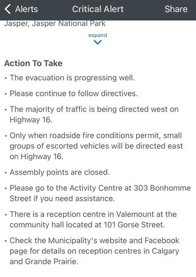 02:27 MT

Jasper, Jasper National Park
Critical Alert

Action To Take
• The evacuation is progressing well.
• Please continue to follow directives.
• The majority of traffic is being directed west on
Highway 16.
• Only when roadside fire conditions permit, small groups of escorted vehicles will be directed east on Highway 16.
• Assembly points are closed.
• Please go to the Activity Centre at 303 Bonhomme Street if you need assistance.
• There is a reception centre in Valemount at the community hall located at 101 Gorse Street.
• Check the Municipality's website and Facebook page for details on reception centres in Calgary and Grande Prairie.