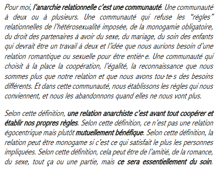 Pour moi, lâanarchie relationnelle câest une communautĂ©. Une communautĂ©
Ă deux ou Ă plusieurs. Une communautĂ© qui refuse les ârĂšglesâ
relationnelles de lâhĂ©tĂ©rosexualitĂ© imposĂ©e, de la monogamie obligatoire,
du droit des partenaires Ă avoir du sexe, du mariage, du soin des enfants
qui devrait ĂȘtre un travail Ă deux et lâidĂ©e que nous aurions besoin dâune
relation romantique ou sexuelle pour ĂȘtre entiĂšr·
e. Une communauté qui
choisit Ă la place la coopĂ©ration, lâĂ©galitĂ©, la reconnaissance que nous
sommes plus que notre relation et que nous avons tou·
te·
s des besoins
différents. Et dans cette communauté, nous établissons les rÚgles qui nous
conviennent, et nous les abandonnons quand elles ne nous vont plus.
Selon cette dĂ©finition, une relation anarchiste câest avant tout coopĂ©rer et
Ă©tablir nos propres rĂšgles. Selon cette dĂ©finition, ce nâest pas une relation
égocentrique mais plutÎt mutuellement bénéfique. Selon cette définition, la
relation peut ĂȘtre monogame si câest ce qui satisfait le plus les personnes
impliquĂ©es. Selon cette dĂ©finition, cela peut ĂȘtre de lâamitiĂ©, de la romance,
du sexe, tout ça ou une partie, mais ce sera essentiellement du soin.