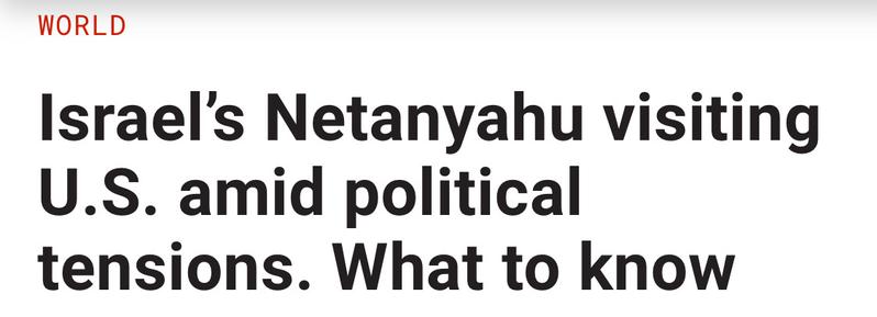 Headline:  Israel’s Netanyahu visiting U.S. amid political tensions. What to know