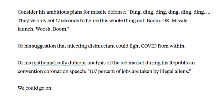Text from article:
Consider his ambitious plans for missile defense: “Ding, ding, ding, ding, ding, ding. … They’ve only got 17 seconds to figure this whole thing out. Boom. OK. Missile launch. Woosh. Boom.”

Or his suggestion that injecting disinfectant could fight COVID from within.

Or his mathematically dubious analysis of the job market during his Republican convention coronation speech: “107 percent of jobs are taken by illegal aliens.”

We could go on.