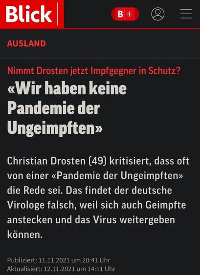 Artikel bei Blick.ch, 11.11.2021:

“Nimmt Drosten jetzt Impfgegner in Schutz?

«Wir haben keine Pandemie der Ungeimpften»

Christian Drosten (49) kritisiert, dass oft von einer «Pandemie der Ungeimpften» die Rede sei. Das findet der deutsche Virologe falsch, weil sich auch Geimpfte anstecken und das Virus weitergeben können.”