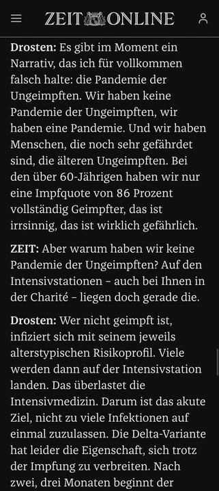 Interview bei Zeit.de, 11.11.2021:

“Drosten: Es gibt im Moment ein Narrativ, das ich für vollkommen falsch halte: die Pandemie der Ungeimpften. Wir haben keine Pandemie der Ungeimpften, wir haben eine Pandemie. Und wir haben Menschen, die noch sehr gefährdet sind, die älteren Ungeimpften. Bei den über 60-Jährigen haben wir nur eine Impfquote von 86 Prozent vollständig Geimpfter, das ist irrsinnig, das ist wirklich gefährlich.

ZEIT: Aber warum haben wir keine Pandemie der Ungeimpften? Auf den Intensivstationen – auch bei Ihnen in der Charité – liegen doch gerade die.

Drosten: Wer nicht geimpft ist, infiziert sich mit seinem jeweils alterstypischen Risikoprofil. Viele werden dann auf der Intensivstation landen. Das überlastet die Intensivmedizin. Darum ist das akute Ziel, nicht zu viele Infektionen auf einmal zuzulassen. Die Delta-Variante hat leider die Eigenschaft, sich trotz der Impfung zu verbreiten.”