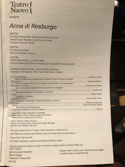 Teatro Nuovo presents Anna di Resburgo 7:30 PM CAROLINA UCCELLI (1810-1858) Anna di Resburgo ("Anne of Roxburgh"), melodramma in two acts Libretto: Gaetano Rossi, revised by the composer Premiere: 29 October 1835, Teatro del Fondo, Naples Anna di Resburgo Wife of Edemondo, disguised as a peasant under the name of Egilda Edemondo   Chelsea Lehnea Son of Roggero, late Lord of Lanerck, and believed to be his assassin Norcesto di Cumino Santiago Ballerini Son of the late Duncalmo, the true murderer of Roggero Olfredo Ricardo José Rivera Wealthy landholder in the region of Lanerck Etelia Lucas Levy Daughter of Olfredo Donaldo di Solis Elisse Albian Confidant of Norcesto, chief of the Elders of Lanerck A herald ORES COCOO Andrew Allan Hiers Elvino............ ...Markos Simopoulos Son of Anna and Edemondo .Olivia Trinchera Citterio Lanarkshire peasants; Chorus Lucy Tucker Yates, Maestro al Cembalo Elisa Citterio, Primo Violino e Capo d'Orchestra Teatro Nuovo Orchestra and Chorus Marco Nisticò, Stage Director Shelby Rose Marquardt, Production Stage Manager Derrick Goff, Maestro del Coro The action takes place in County Lanark, Scotland, in feudal times. ACT ONE: Countryside near Olfredo's farm; the Great Hall of the farmhouse. Intermission (20 minutes) ACT TWO: Norcesto's castle; the ancestral cemetery nearby Original projection designs by Adam Thompson; lighting design by Devon Allen and Jason Flamos.