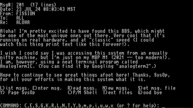 Screenshot of a text message on the BBS reading:

"Aloha! I'm pretty excited to have found this BBS, which might
be one of the most unique ones out there. Very cool that it's
running on real hardware, and at "classic" speed (I could
watch this thing print text like this forever!).

I wish I could say I was accessing this system from an equally
nifty machine, but I'm just on my MBP M1 (2021 -- too modern!).
I am, however, using a neat terminal program called
AnalogTerm][. (You can find it by Googling "analogterm2".)

Hope to continue to see great things afoot here! Thanks, SysOp,
for all your efforts in making this system what it is. "