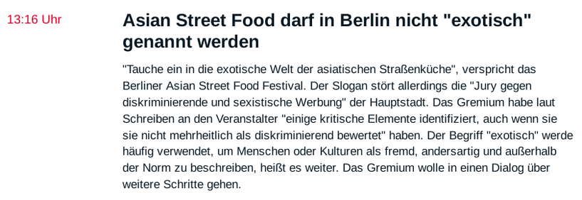 Asian Street Food darf in Berlin nicht "exotisch" genannt werden

"Tauche ein in die exotische Welt der asiatischen Straßenküche", verspricht das Berliner Asian Street Food Festival. Der Slogan stört allerdings die "Jury gegen diskriminierende und sexistische Werbung" der Hauptstadt. Das Gremium habe laut Schreiben an den Veranstalter "einige kritische Elemente identifiziert, auch wenn sie sie nicht mehrheitlich als diskriminierend bewertet" haben. Der Begriff "exotisch" werde häufig verwendet, um Menschen oder Kulturen als fremd, andersartig und außerhalb der Norm zu beschreiben, heißt es weiter. Das Gremium wolle in einen Dialog über weitere Schritte gehen.