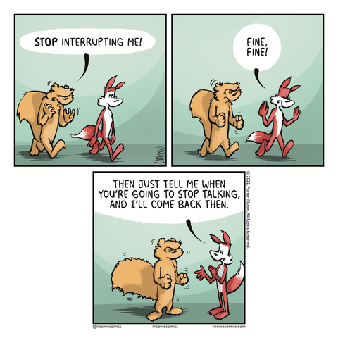 SQUIRREL: STOP interrupting me! | FOX: Fine, fine! | FOX: Then just tell me when you're going to stop talking, and I'll come back then.