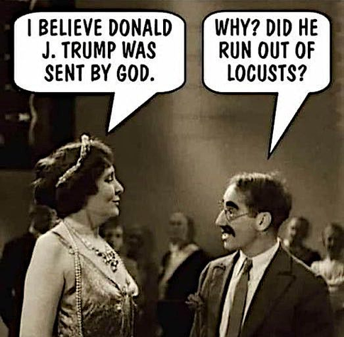 a still from a scene from the movie Animal Crackers (1930) with Margaret Dumont and Groucho Marx that has a speech bubble above Margaret saying "I believe Donald J Trump was sent by god." 
Groucho's character has a speech bubble above him replying: "Why? Did he run out of locusts?"