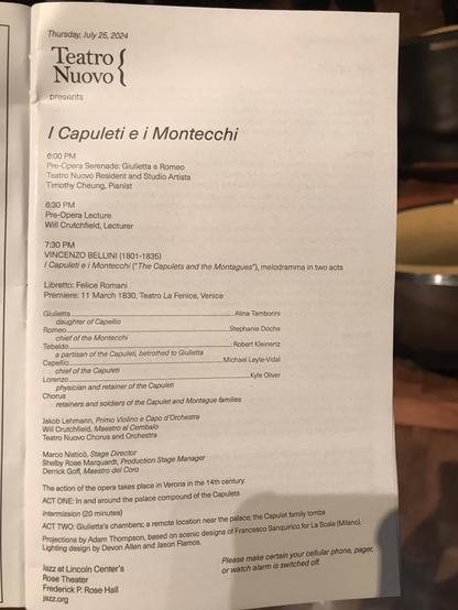 Thursday, July 25, 2024 Teatro Nuovo presents / Capuleti e i Montecchi 6:00 PM Pre-Opera Serenade: Giulietta e Romeo Teatro Novo Resident and Studio Artists Timothy Cheung, Pianist 6:30 PM Pre-Opera Lecture Will Crutchfield, Lecturer 7:30 PM VINCENZO BELLINI (1801-1835) / Capuleti e i Montecchi (" The Capulets and the Montagues"), melodramma in two acts Libretto: Felice Romani Premiere: 11 March 1830, Teatro La Fenice, Venice Giulietta ..............Alina Tamborini daughter of Capellio Romeo........................ Stephanie Doche chief of the Montecchi Tebaldo. Robert Kleinertz a partisan of the Capuleti, betrothed to Giulietta Capellio............. ....Michael Leyte-Vidal chief of the Capuleti Lorenzo.......... Kyle Oliver physician and retainer of the Capuleti Chorus retainers and soldiers of the Capulet and Montague families Jakob Lehmann, Primo Violino e Capo d'Orchestra Will Crutchfield, Maestro al Cembalo Teatro Nuovo Chorus and Orchestra Marco Nisticò, Stage Director Shelby Rose Marquardt, Production Stage Manager Derrick Goff, Maestro del Coro The action of the opera takes place in Verona in the 14th century. ACT ONE: In and around the palace compound of the Capulets Intermission (20 minutes) ACT TWO: Giulietta's chambers; a remote location near the palace; the Capulet family tombs