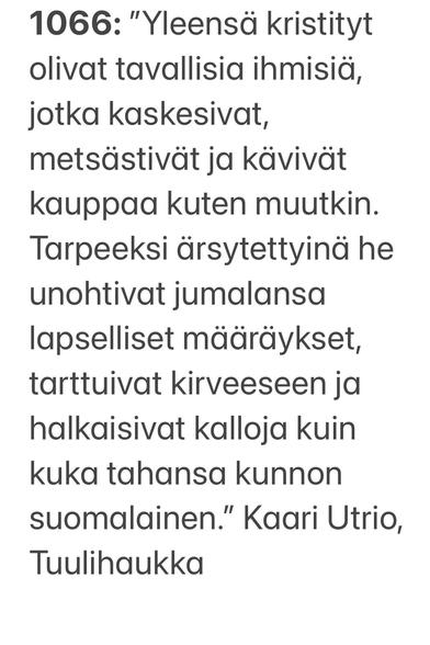 1066: "Yleensä kristityt olivat tavallisia ihmisiä, jotka kaskesivat, metsästivät ja kavivat kauppaa kuten muutkin. Tarpeeksi arsytettyinä he unohtivat jumalansa lapselliset maaraykset, tarttuivat kirveeseen ja halkaisivat kalloja kuin kuka tahansa kunnon suomalainen.” Kaari Utrio, Tuulihaukka