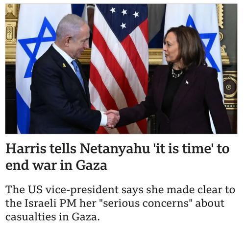 Headline: Harris tells Netanyahu 'it is time' to end war in Gaza The US vice-president says she made clear to the Israeli PM her "serious concerns" about casualties in Gaza. 
Image:  Harris shaking hands with terrorist netanyahu