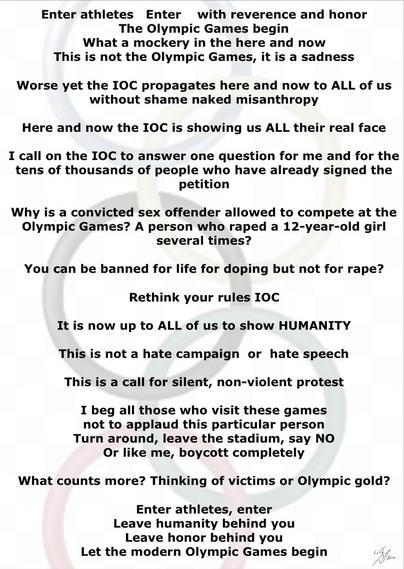 #AltText

Enter athletes   Enter    with reverence and honor
The Olympic Games begin
What a mockery in the here and now
This is not the Olympic Games, it is a sadness

Worse yet the IOC propagates here and now to ALL of us without shame naked misanthropy

Here and now the IOC is showing us ALL their real face

I call on the IOC to answer one question for me and for the tens of thousands of people who have already signed the petition

Why is a convicted sex offender allowed to compete at the Olympic Games? A person who raped a 12-year-old girl several times?

You can be banned for life for doping but not for rape?

Rethink your rules IOC

It is now up to ALL of us to show HUMANITY

This is not a hate campaign  or  hate speech

This is a call for silent, non-violent protest

I beg all those who visit these games
not to applaud this particular person
Turn around, leave the stadium, say NO
Or like me, boycott completely

What counts more? Thinking of victims or Olympic gold?

Enter athletes, enter
Leave humanity behind you
Leave honor behind you
Let the modern Olympic Games begin
