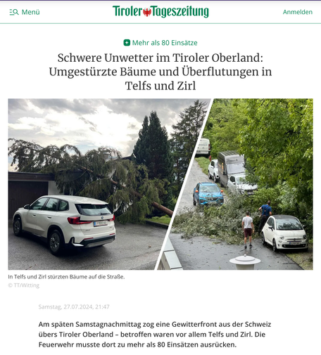 Screenshot einer Einleitung eines Berichtes in der "Tiroler Tageszeitung" von Samstag, 27.07.2024, 21:47. 

"Mehr als 80 Einsätze
Schwere Unwetter im Tiroler Oberland: Umgestürzte Bäume und Überflutungen in Telfs und Zirl" 

Darunter ein zweigeteiltes Bild. Links ein Foto eines weißen SUV's. Knapp daneben liegt eine umgestürzte Fichte die auf dem Garagendach gelandet ist. Rechts sieht man ein Auto auf einer Straße und daneben im Gras parkende Autos. Vor dem Auto auf der Straße und zwischen zwei geparkten Autos liegt erin umgestürzter Laubbaum.
Bildunterschrift: "In Telfs und Zirl stürzten Bäume auf die Straße.
© TT/Witting" 

"Am späten Samstagnachmittag zog eine Gewitterfront aus der Schweiz übers Tiroler Oberland – betroffen waren vor allem Telfs und Zirl. Die Feuerwehr musste dort zu mehr als 80 Einsätzen ausrücken."
