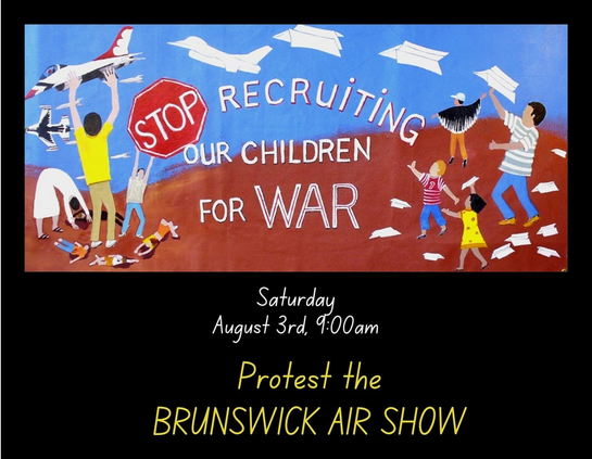 A black background. In a horizontal rectangle near the top of the image is an illustration of children throwing up paper planes which become war planes. There are dead children on the ground beneath the war plants. The words: "STOP (in a stop sign) RECRUITING OUR CHILDREN FOR WAR" are in white letters.
Beneath the illustration is event information in white and yellow letters:
Saturday
August 3rd, 9:00 am
Protest the
BRUNSWICK AIR STATION