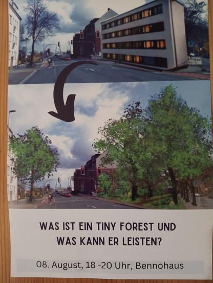 Foto einer Flyervorderseite.

Oben ein Foto des Geländes der ehemaligen Aral-Tankstelle an der Wolbecker Straße mit dem Entwurf eines Wohngebäudes anstelle der Tankstelle.

Unten das gleiche Foto nur statt des geplanten Gebäudes ist dort ein Wäldchen. 

Ein großer schwarzer Pfeil soll eine Transformation des oberen Fotos in das untere Foto anzeigen. 

Flyertext:

Was ist ein Tiny Forest und was kann er leisten?

08. August, 18-30 Uhr, Bennohaus