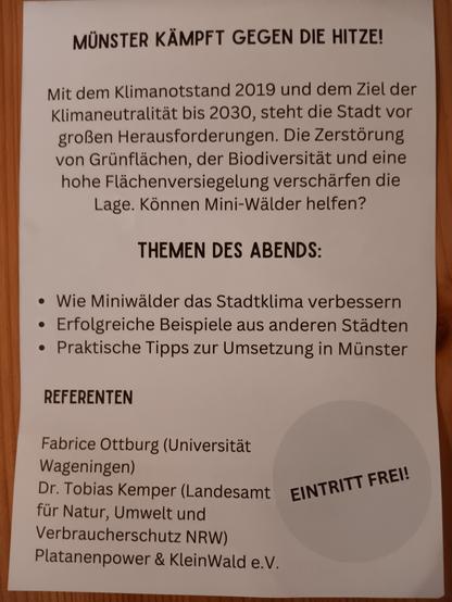 Foto der Flyerrückseite.

Flyertext:

Münster kämpft gegen die Hitze!

Mit dem Klimanotstand 2019 und dem Ziel der Klima Neutralität bis 2030, steht die Stadt vor großen Herausforderungen. Die Zerstörung von Grünflächen, der Biodiversität und eine hohe Flächenversiegelung verschärfen die Lage. Können Mini-Wälder helfen?

Themen des Abends:
- Wie Miniwälder das Stadtklima verbessern
- erfolgreiche Beispiele aus anderen Städten 
- Praktische Tipps zur Umsetzung in Münster 

Referenten:
Fabrice Ottburg (Universität Wageningen)
Dr. Tobias Kemper (Landesamt für Natur, Umwelt und Verbraucherschutz NRW)
Platanenpower & KleinWald e.V.

Eintritt frei!