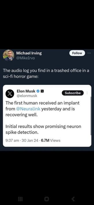Screencap of a quote tweet

Mike Irvo: the audio log you find in a trashed office in a sci-fi horror game 

Elon Musk: The first human received an implant from Nuralink yesterday and is recovering well.

Initial results show promising neuron alike detection.