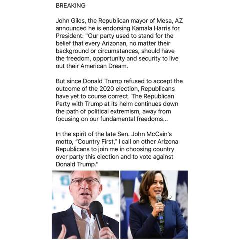 BREAKING 

John Giles, the Republican mayor of Mesa, AZ announced he is endorsing Kamala Harris for President: "Our party used to stand for the belief that every Arizonan, no matter their background or circumstances, should have the freedom, opportunity and security to live out their American Dream. 

But since Donald Trump refused to accept the outcome of the 2020 election, Republicans have yet to course correct. The Republican Party with Trump at its helm continues down the path of political extremism, away from focusing on our fundamental freedoms... 

In the spirit of the late Sen. John McCain's motto, "Country First," I call on other Arizona Republicans to join me in choosing country over party this election and to vote against Donald Trump." 

[photo of John Giles, photo of Kamala Harris]